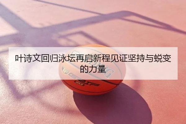 叶诗文回归泳坛再启新程见证坚持与蜕变的力量