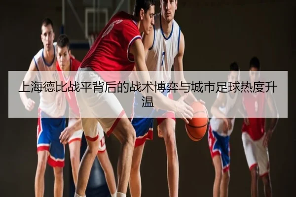 上海德比战平背后的战术博弈与城市足球热度升温
