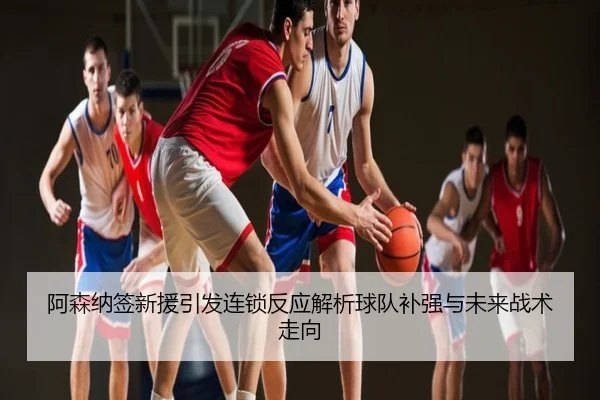 阿森纳签新援引发连锁反应解析球队补强与未来战术走向