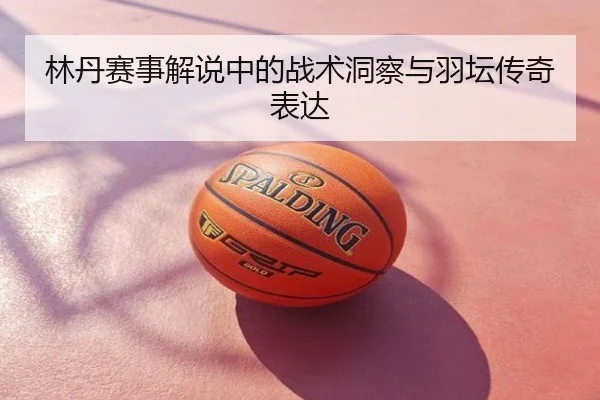 林丹赛事解说中的战术洞察与羽坛传奇表达