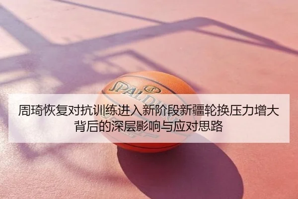 周琦恢复对抗训练进入新阶段新疆轮换压力增大背后的深层影响与应对思路