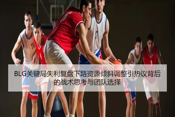 BLG关键局失利复盘下路资源倾斜调整引热议背后的战术思考与团队选择