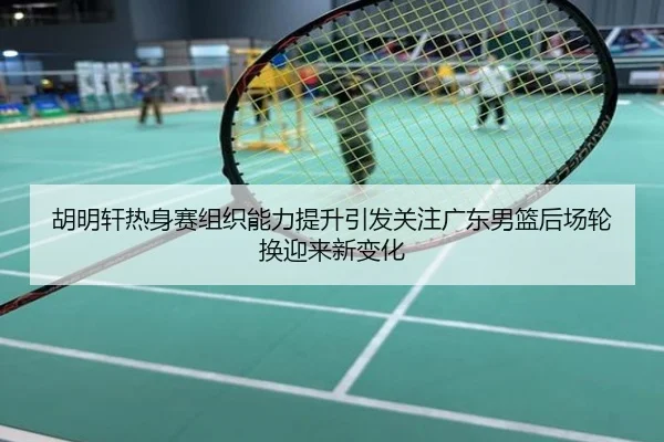 胡明轩热身赛组织能力提升引发关注广东男篮后场轮换迎来新变化
