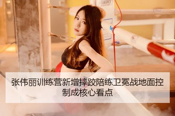 张伟丽训练营新增摔跤陪练卫冕战地面控制成核心看点