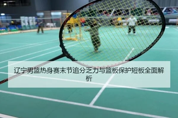 辽宁男篮热身赛末节追分乏力与篮板保护短板全面解析