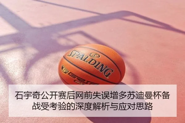 石宇奇公开赛后网前失误增多苏迪曼杯备战受考验的深度解析与应对思路