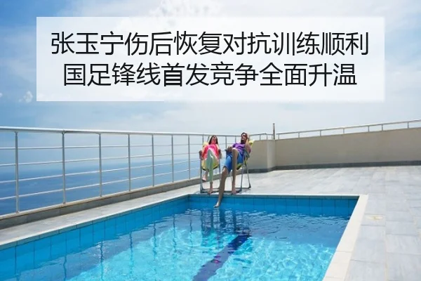 张玉宁伤后恢复对抗训练顺利 国足锋线首发竞争全面升温