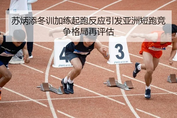 苏炳添冬训加练起跑反应引发亚洲短跑竞争格局再评估