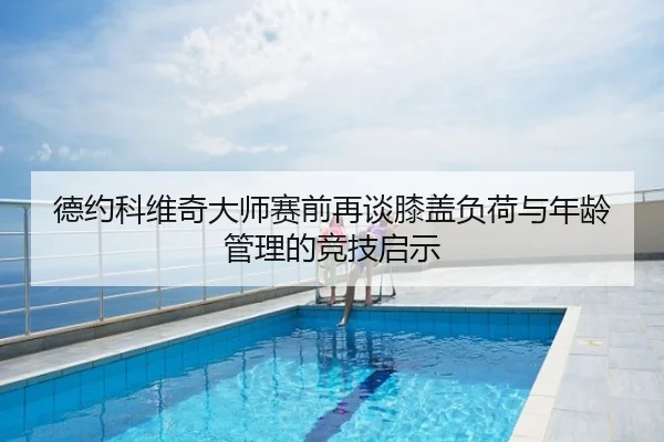 德约科维奇大师赛前再谈膝盖负荷与年龄管理的竞技启示